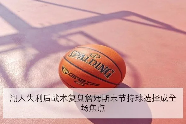 湖人失利后战术复盘詹姆斯末节持球选择成全场焦点