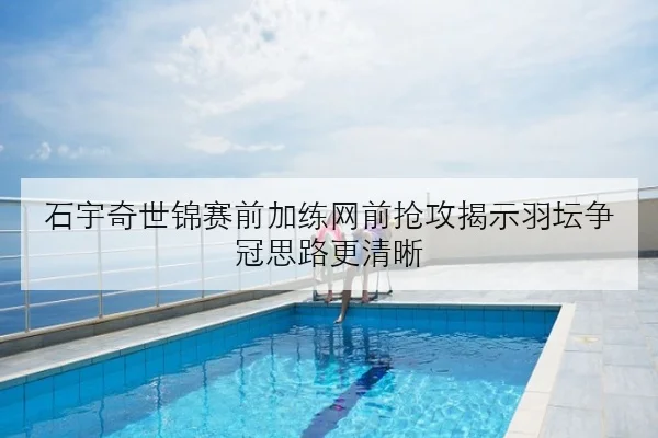 石宇奇世锦赛前加练网前抢攻揭示羽坛争冠思路更清晰