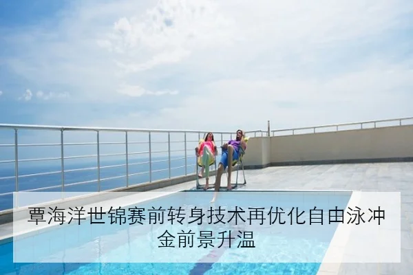 覃海洋世锦赛前转身技术再优化自由泳冲金前景升温