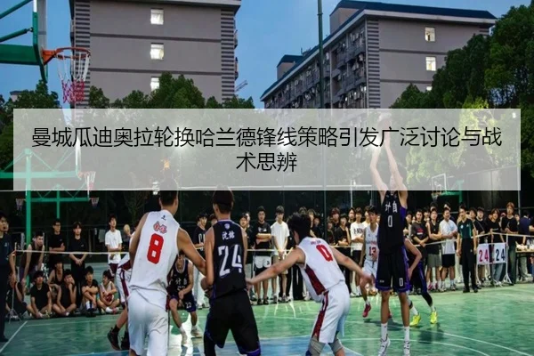 曼城瓜迪奥拉轮换哈兰德锋线策略引发广泛讨论与战术思辨